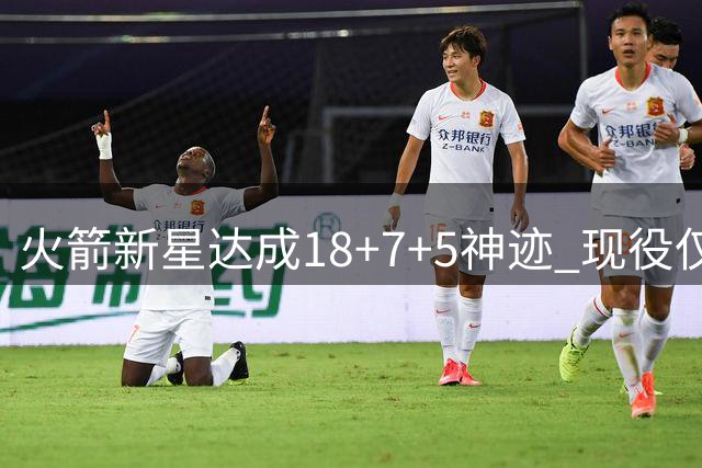 火箭新星达成18+7+5神迹 现役仅9人入选该俱乐部